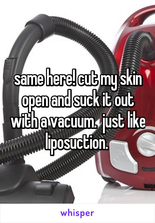 same here! cut my skin open and suck it out with a vacuum.  just like liposuction. 