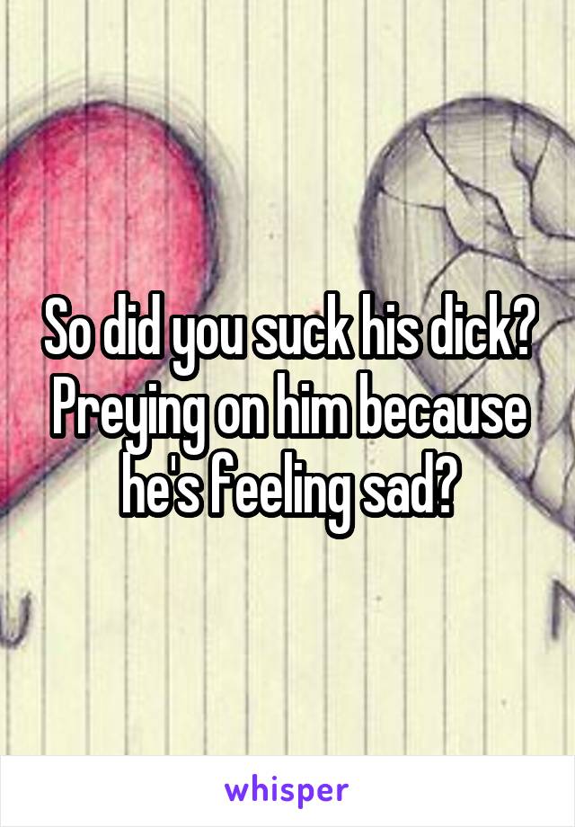So did you suck his dick? Preying on him because he's feeling sad?