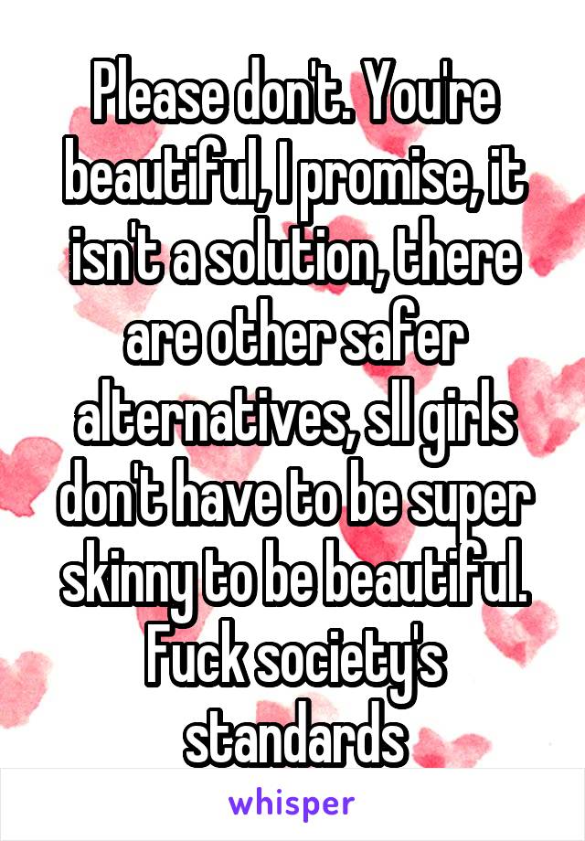 Please don't. You're beautiful, I promise, it isn't a solution, there are other safer alternatives, sll girls don't have to be super skinny to be beautiful. Fuck society's standards