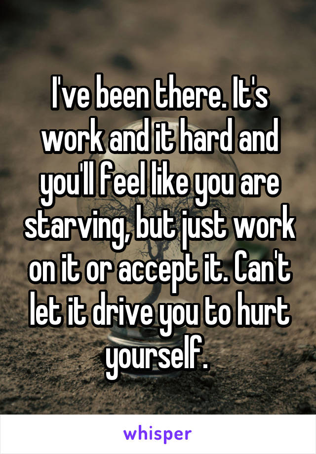 I've been there. It's work and it hard and you'll feel like you are starving, but just work on it or accept it. Can't let it drive you to hurt yourself. 