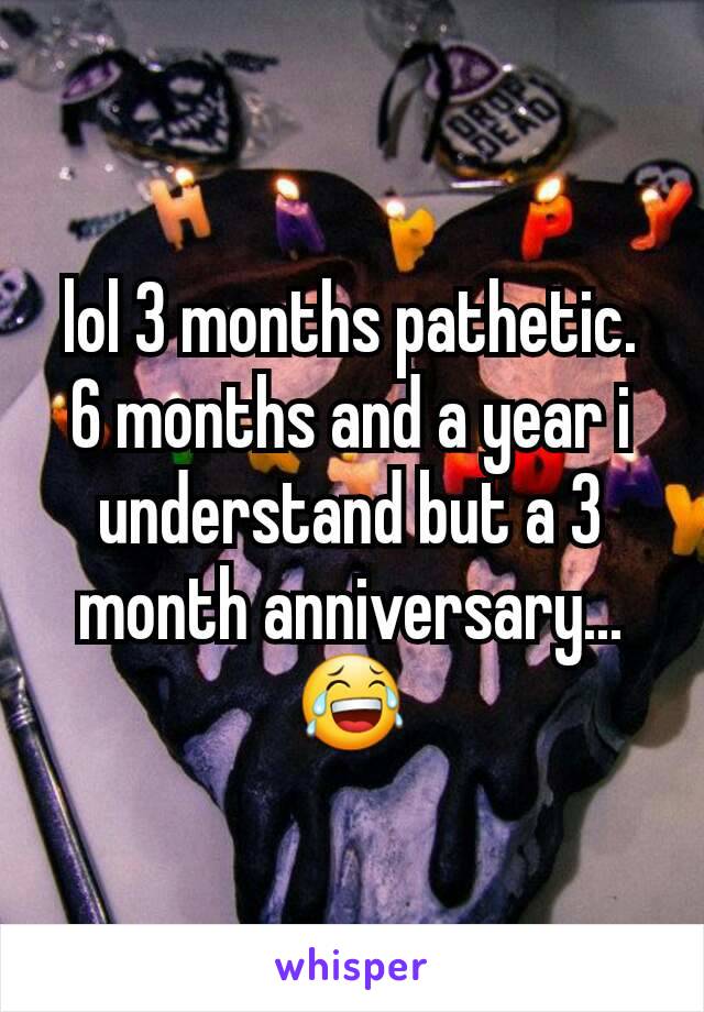 lol 3 months pathetic. 6 months and a year i understand but a 3 month anniversary...😂
