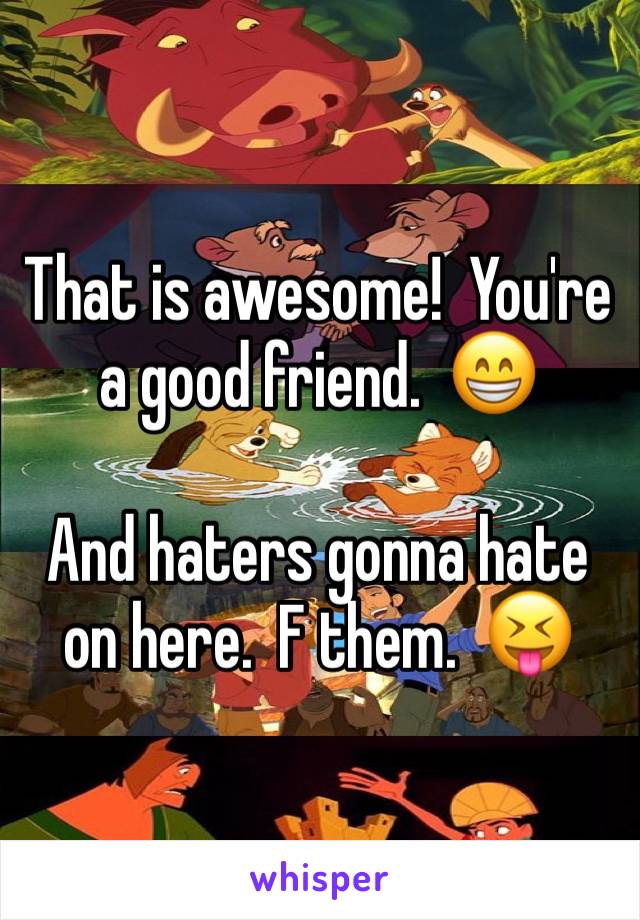 That is awesome!  You're a good friend.  😁

And haters gonna hate on here.  F them.  😝