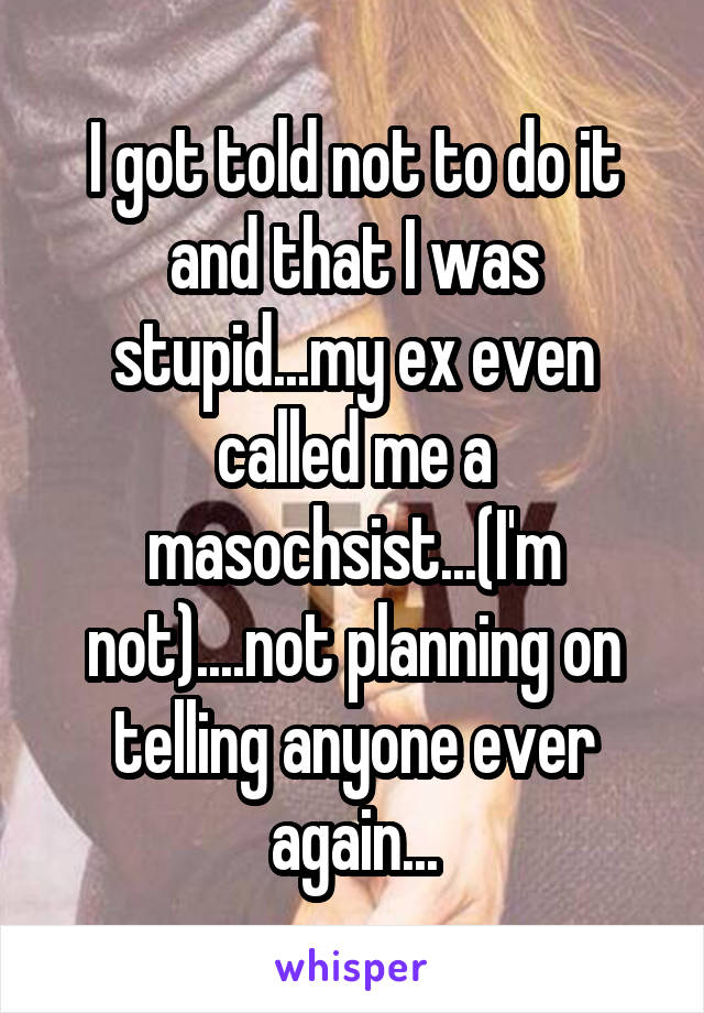 I got told not to do it and that I was stupid...my ex even called me a masochsist...(I'm not)....not planning on telling anyone ever again...
