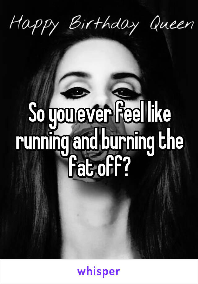 So you ever feel like running and burning the fat off?