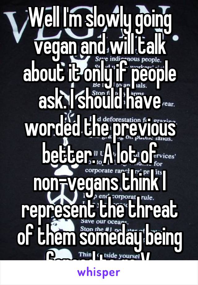 Well I'm slowly going vegan and will talk about it only if people ask. I should have worded the previous better.  A lot of non-vegans think I represent the threat of them someday being forced to go V.