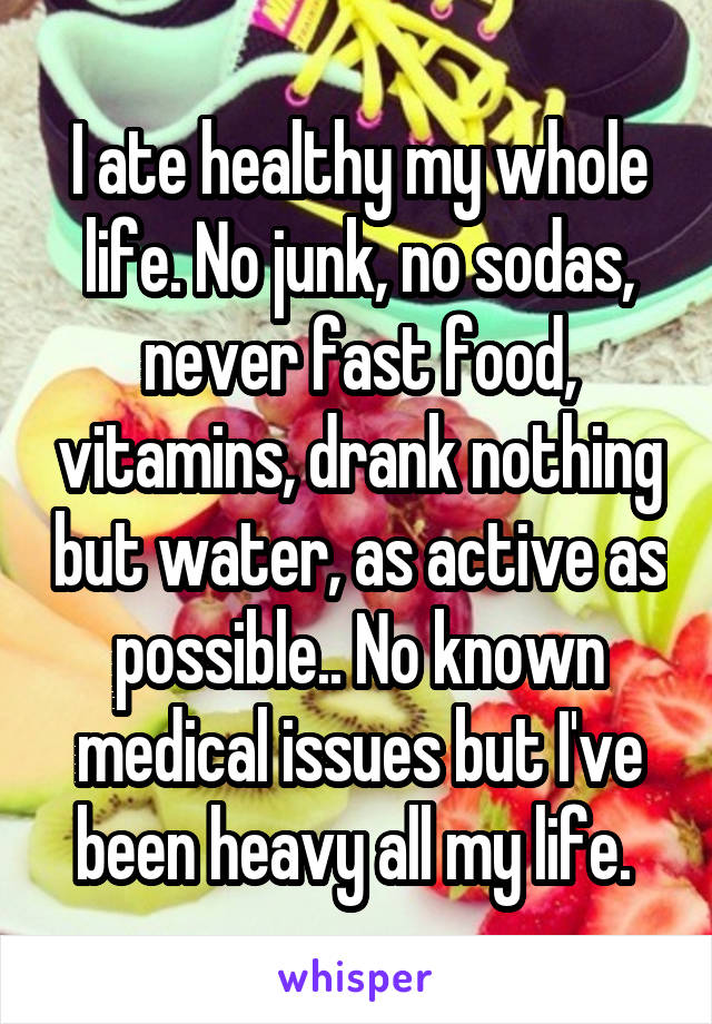 I ate healthy my whole life. No junk, no sodas, never fast food, vitamins, drank nothing but water, as active as possible.. No known medical issues but I've been heavy all my life. 