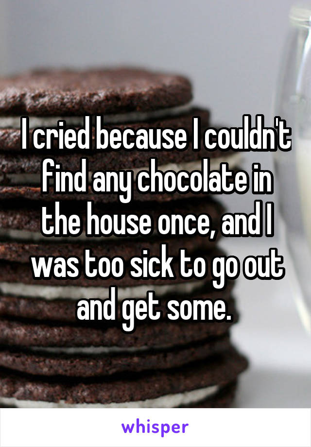 I cried because I couldn't find any chocolate in the house once, and I was too sick to go out and get some. 