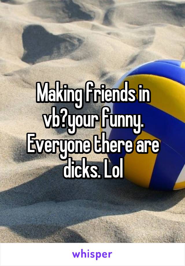 Making friends in vb?your funny. Everyone there are dicks. Lol