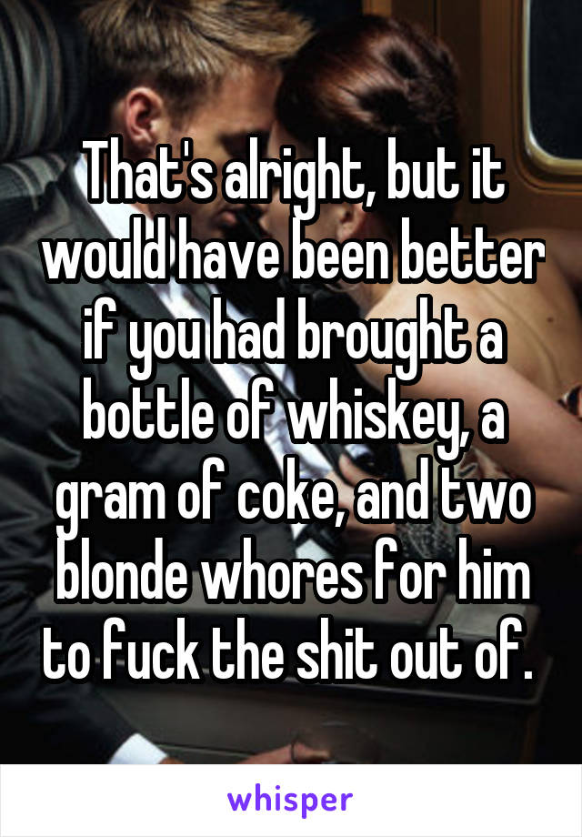 That's alright, but it would have been better if you had brought a bottle of whiskey, a gram of coke, and two blonde whores for him to fuck the shit out of. 