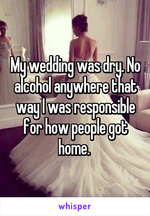 My wedding was dry. No alcohol anywhere that way I was responsible for how people got home. 