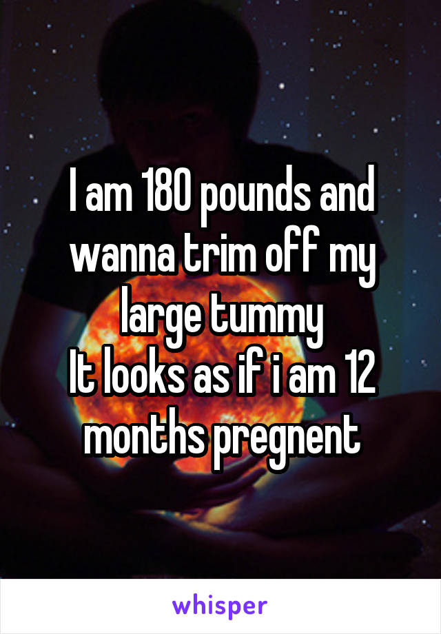 I am 180 pounds and wanna trim off my large tummy
It looks as if i am 12 months pregnent