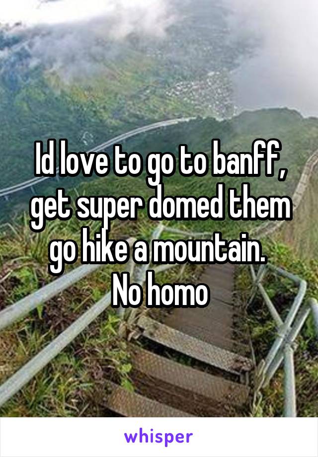 Id love to go to banff, get super domed them go hike a mountain. 
No homo
