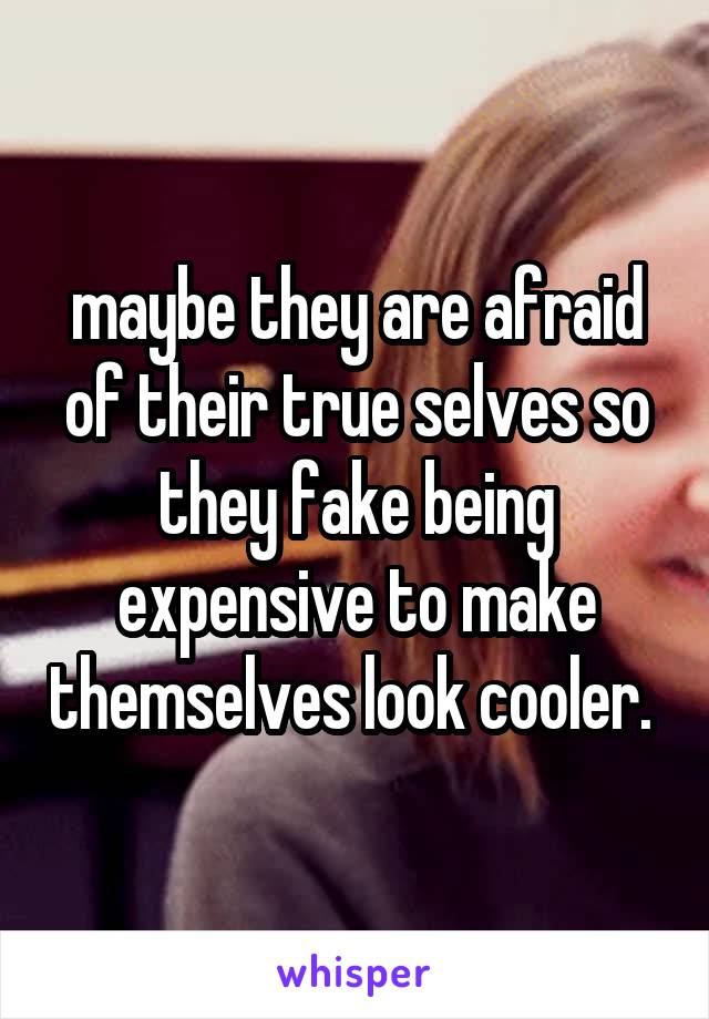 maybe they are afraid of their true selves so they fake being expensive to make themselves look cooler. 