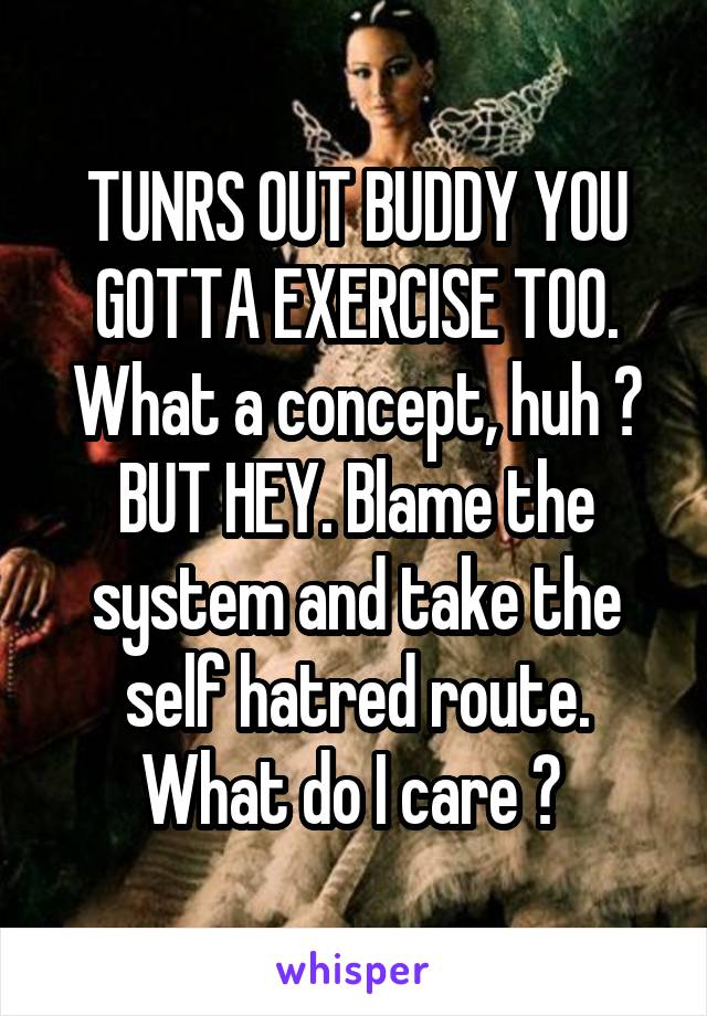 TUNRS OUT BUDDY YOU GOTTA EXERCISE TOO. What a concept, huh ? BUT HEY. Blame the system and take the self hatred route. What do I care ? 