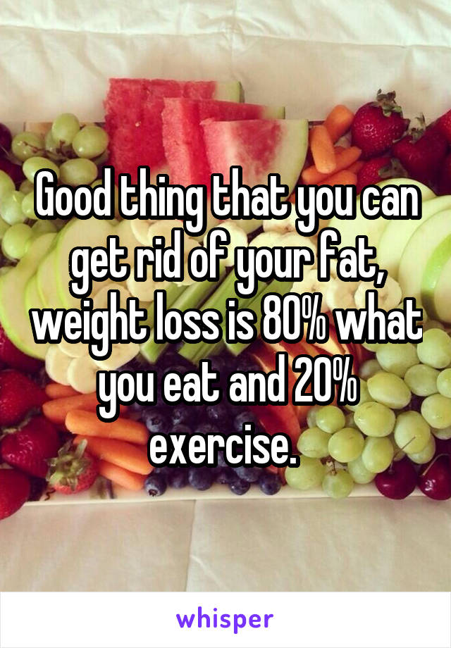 Good thing that you can get rid of your fat, weight loss is 80% what you eat and 20% exercise. 