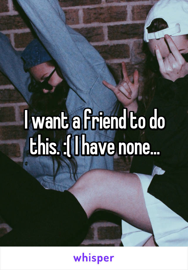 I want a friend to do this. :( I have none...