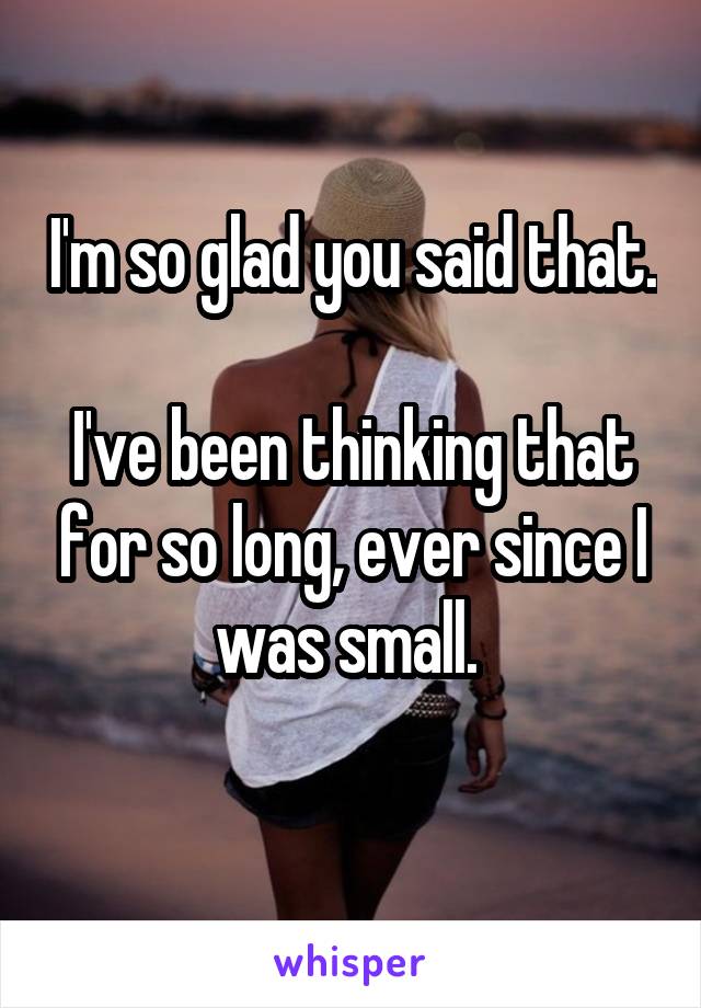 I'm so glad you said that. 
I've been thinking that for so long, ever since I was small. 
