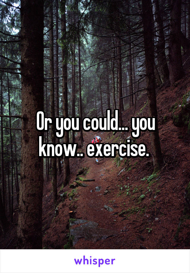 Or you could... you know.. exercise. 