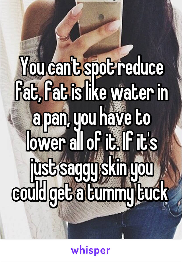 You can't spot reduce fat, fat is like water in a pan, you have to lower all of it. If it's just saggy skin you could get a tummy tuck 