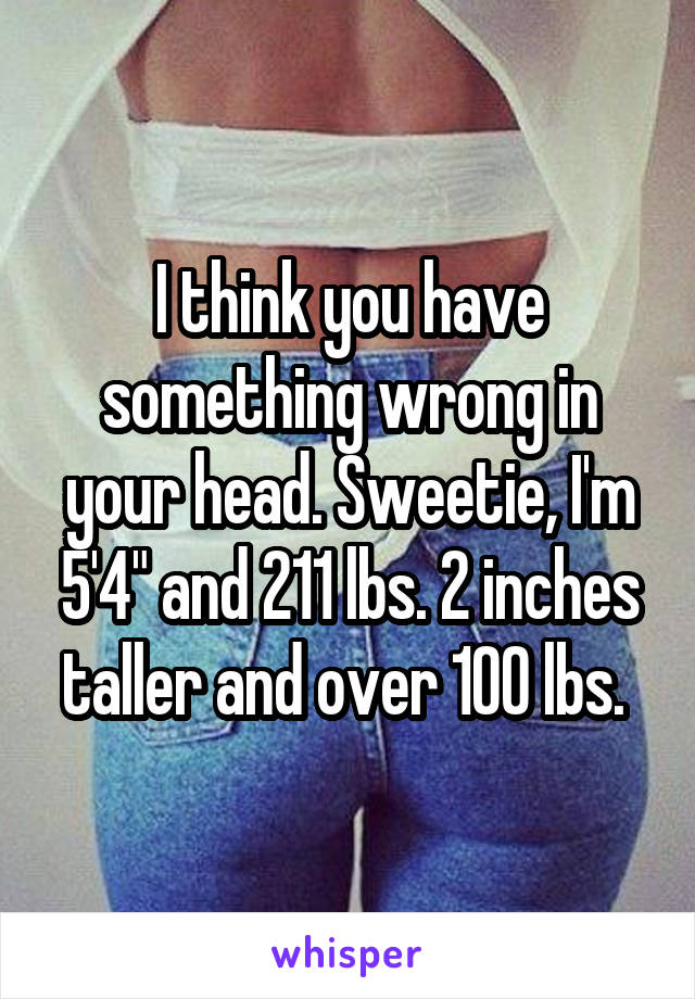 I think you have something wrong in your head. Sweetie, I'm 5'4" and 211 lbs. 2 inches taller and over 100 lbs. 