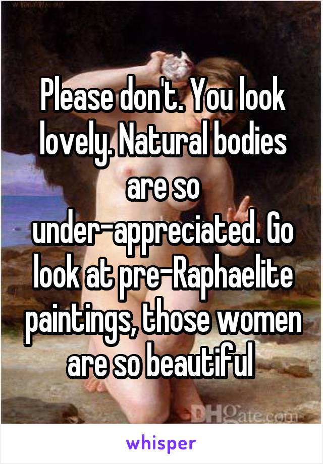 Please don't. You look lovely. Natural bodies are so under-appreciated. Go look at pre-Raphaelite paintings, those women are so beautiful 