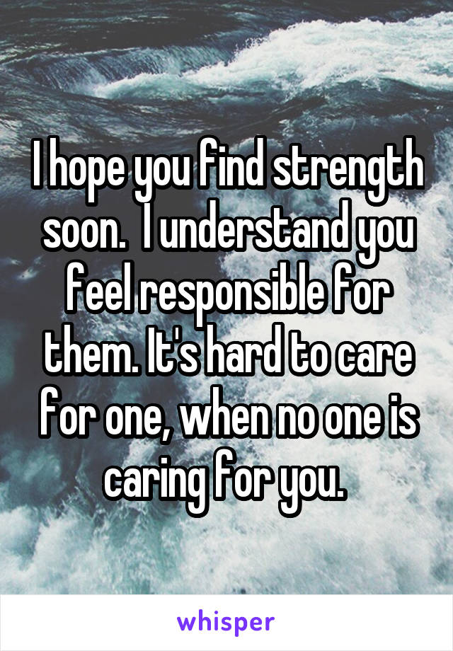 I hope you find strength soon.  I understand you feel responsible for them. It's hard to care for one, when no one is caring for you. 