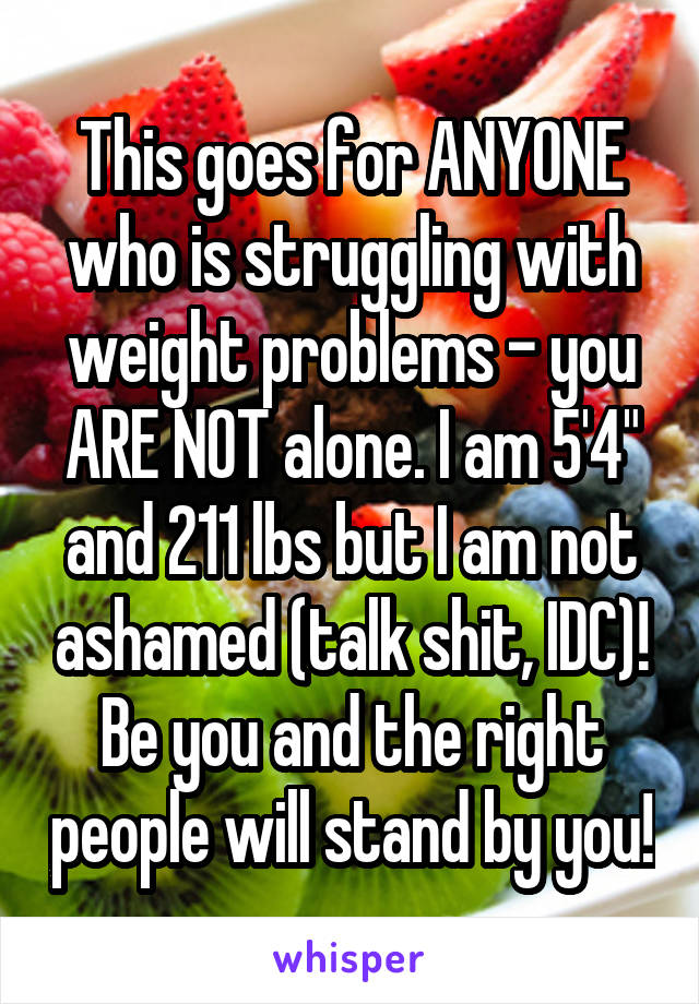 This goes for ANYONE who is struggling with weight problems - you ARE NOT alone. I am 5'4" and 211 lbs but I am not ashamed (talk shit, IDC)! Be you and the right people will stand by you!