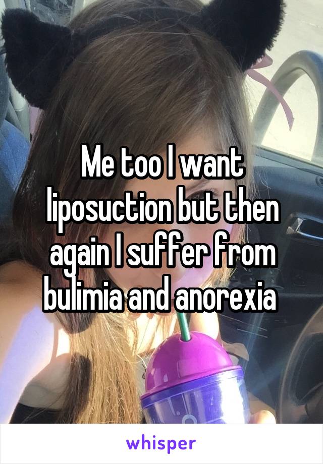 Me too I want liposuction but then again I suffer from bulimia and anorexia 