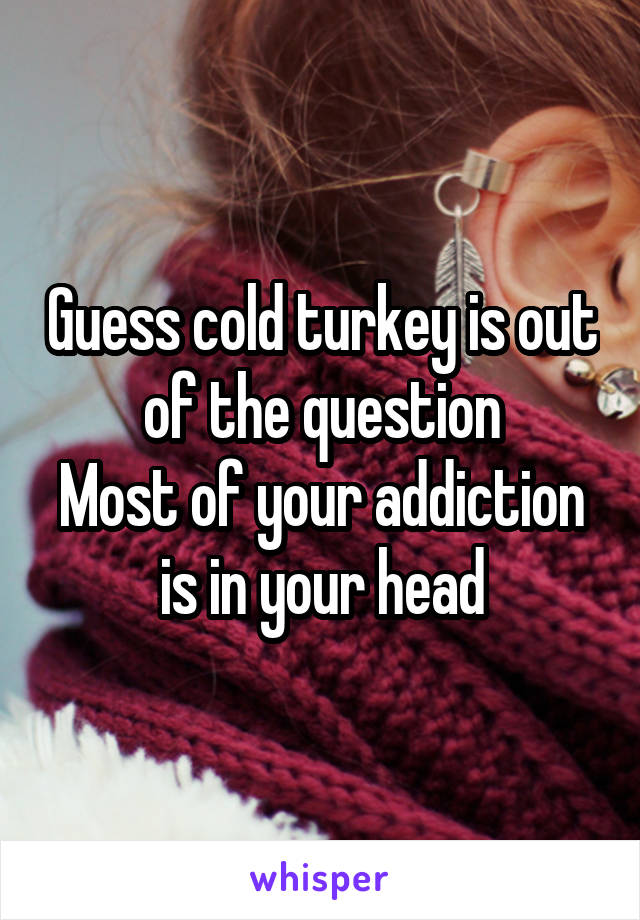 Guess cold turkey is out of the question
Most of your addiction is in your head