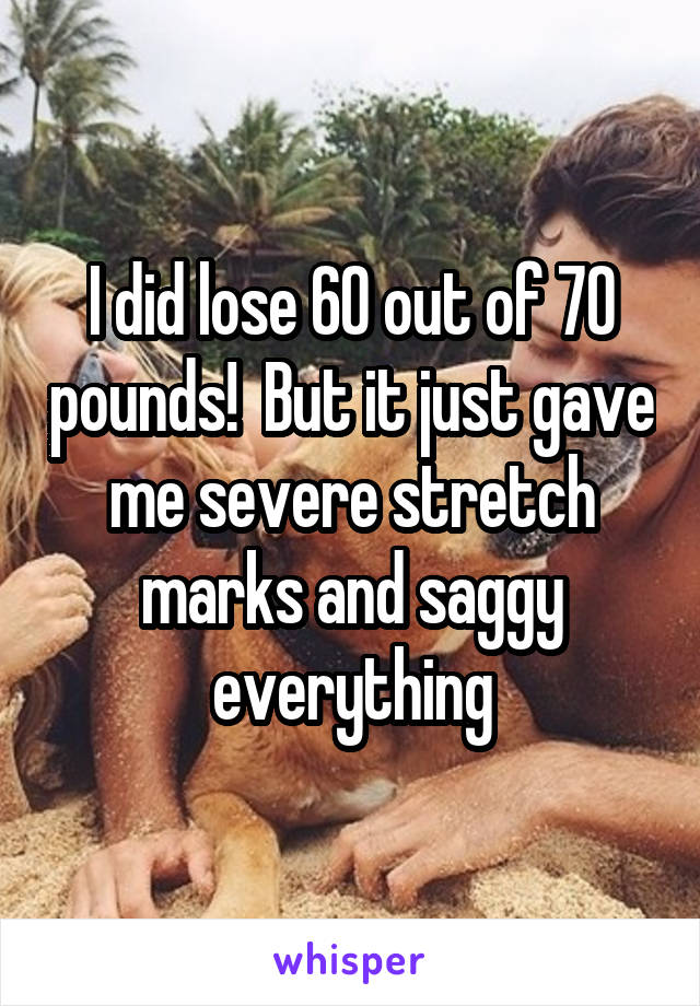 I did lose 60 out of 70 pounds!  But it just gave me severe stretch marks and saggy everything