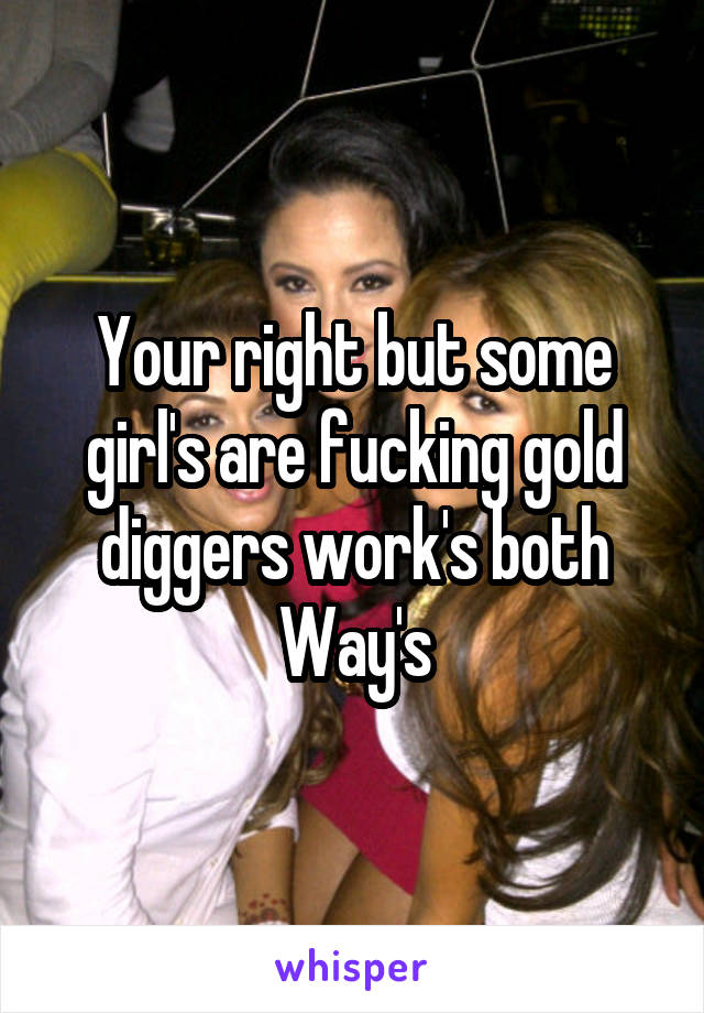Your right but some girl's are fucking gold diggers work's both Way's