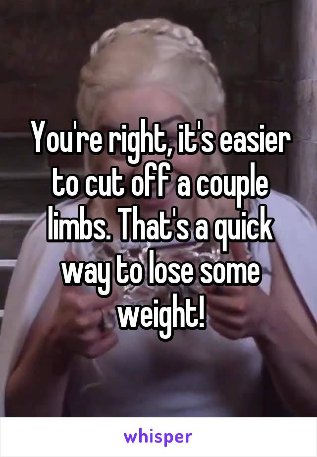 You're right, it's easier to cut off a couple limbs. That's a quick way to lose some weight!