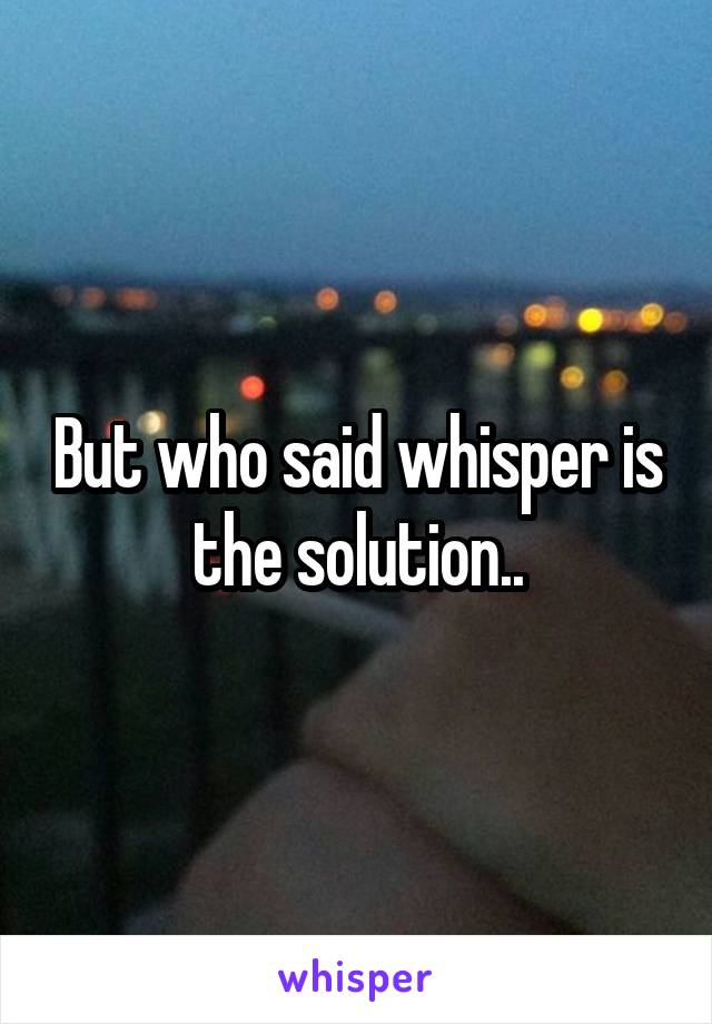 But who said whisper is the solution..