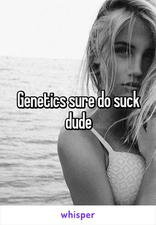 Genetics sure do suck dude