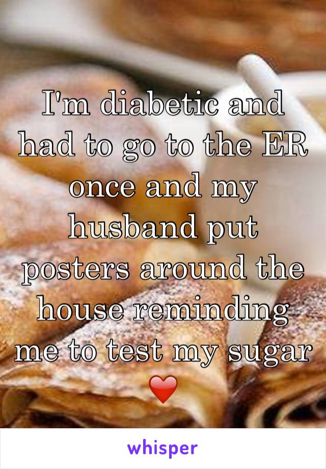 I'm diabetic and had to go to the ER once and my husband put posters around the house reminding me to test my sugar ❤️