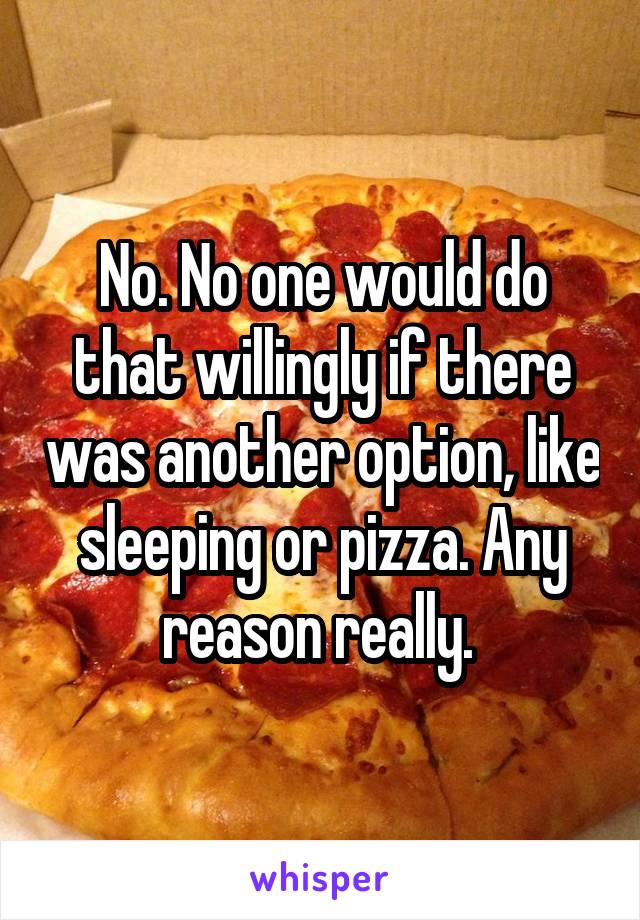 No. No one would do that willingly if there was another option, like sleeping or pizza. Any reason really. 