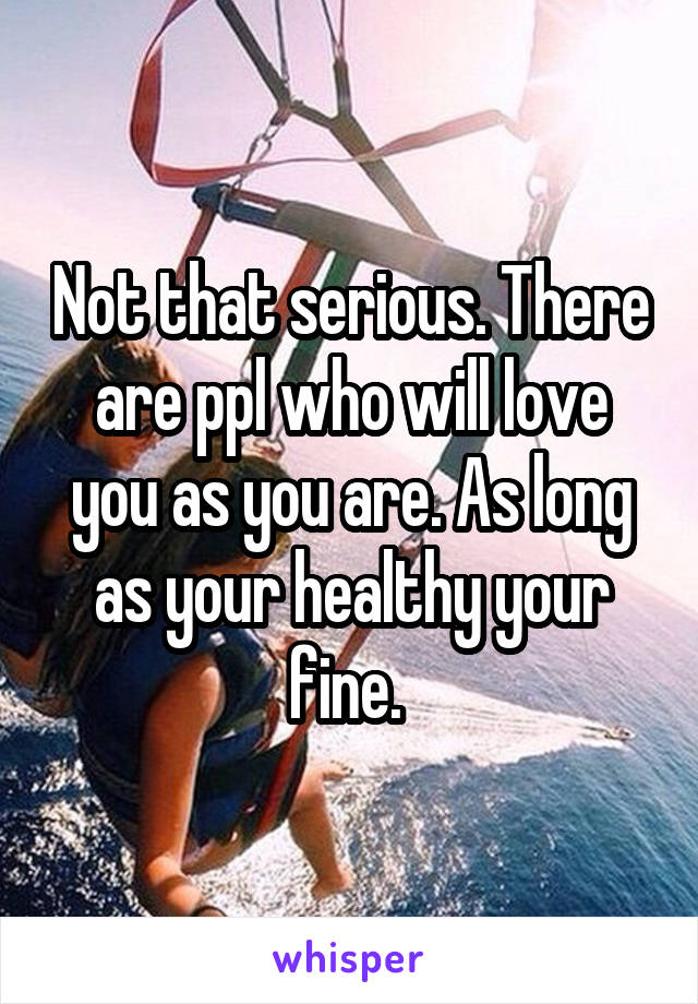 Not that serious. There are ppl who will love you as you are. As long as your healthy your fine. 