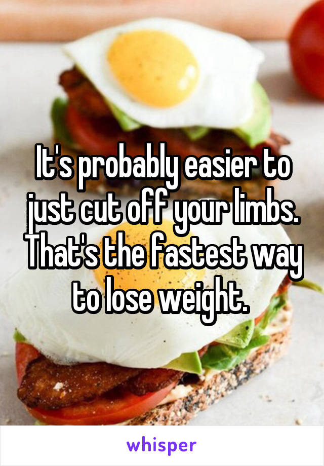 It's probably easier to just cut off your limbs. That's the fastest way to lose weight. 