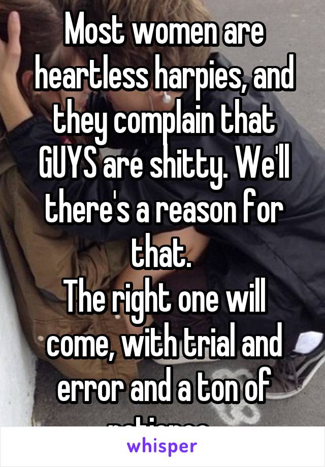 Most women are heartless harpies, and they complain that GUYS are shitty. We'll there's a reason for that. 
The right one will come, with trial and error and a ton of patience. 