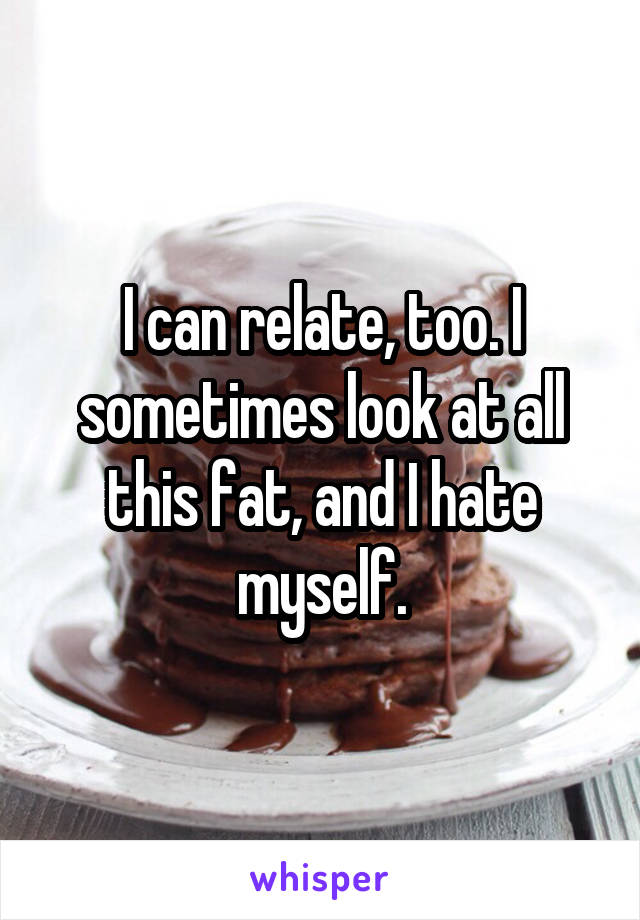 I can relate, too. I sometimes look at all this fat, and I hate myself.