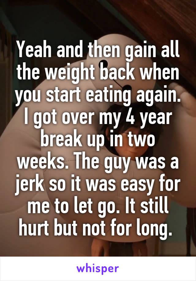 Yeah and then gain all the weight back when you start eating again. I got over my 4 year break up in two weeks. The guy was a jerk so it was easy for me to let go. It still hurt but not for long. 