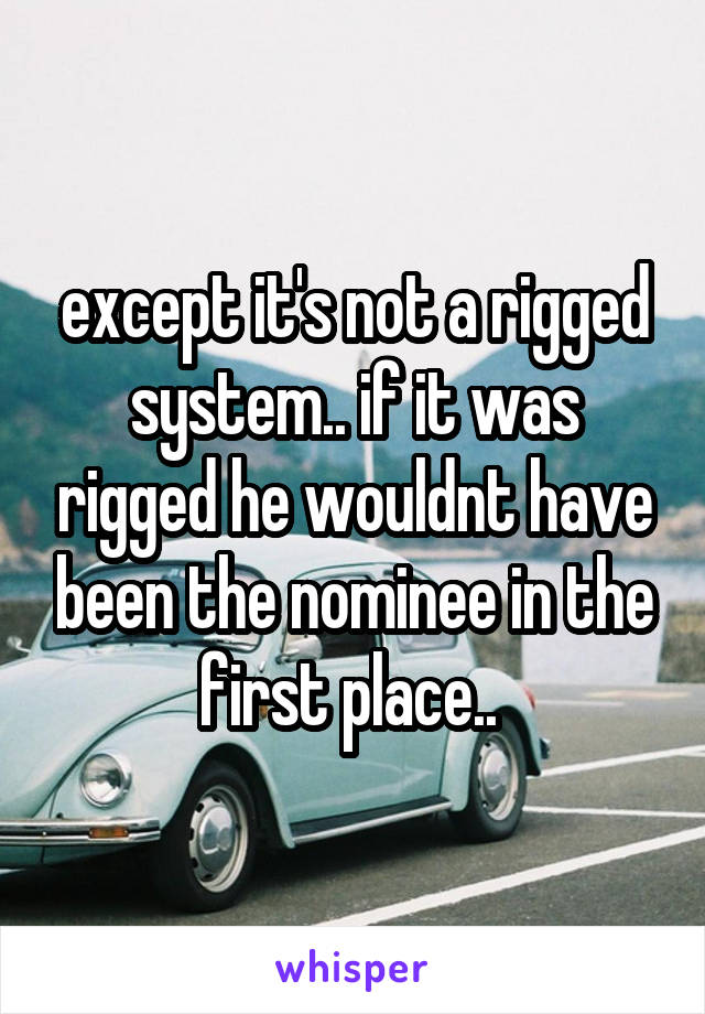 except it's not a rigged system.. if it was rigged he wouldnt have been the nominee in the first place.. 