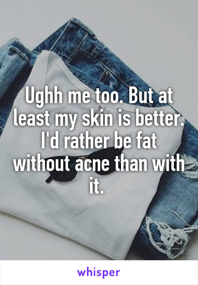 Ughh me too. But at least my skin is better. I'd rather be fat without acne than with it. 