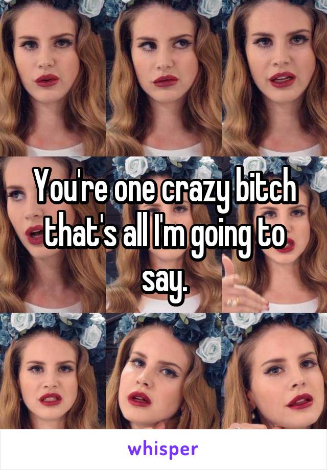 You're one crazy bitch that's all I'm going to say.