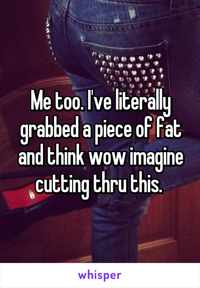 Me too. I've literally grabbed a piece of fat and think wow imagine cutting thru this. 