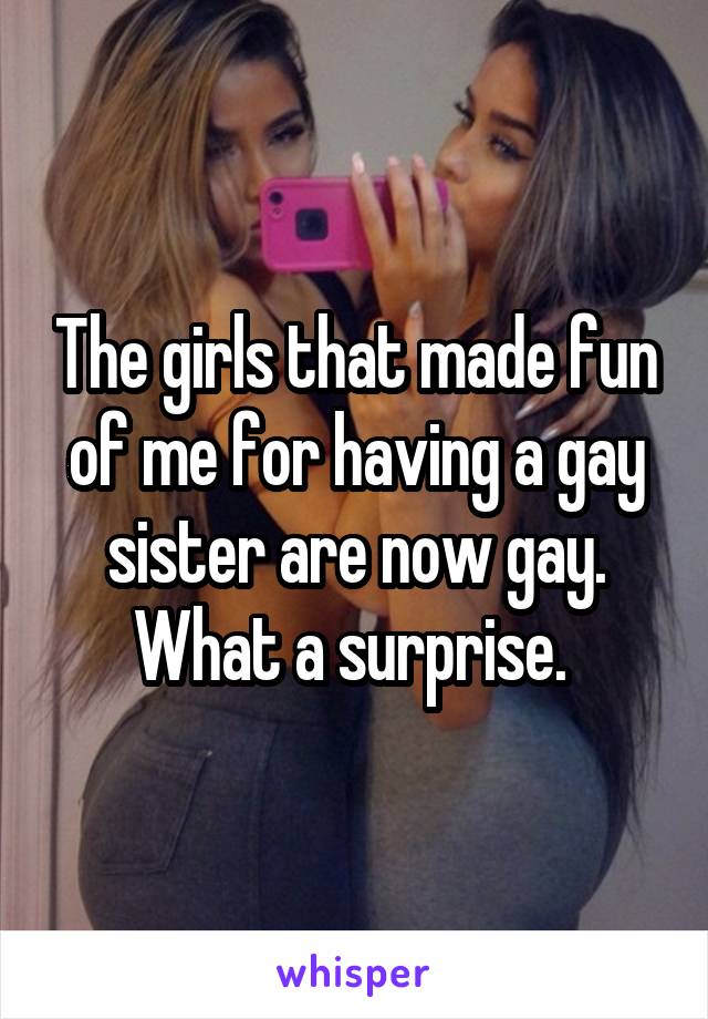 The girls that made fun of me for having a gay sister are now gay.
What a surprise. 