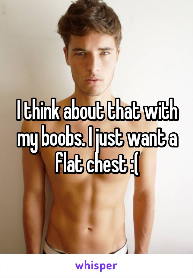 I think about that with my boobs. I just want a flat chest :(