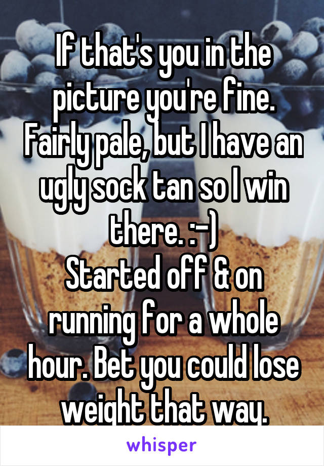 If that's you in the picture you're fine. Fairly pale, but I have an ugly sock tan so I win there. :-)
Started off & on running for a whole hour. Bet you could lose weight that way.