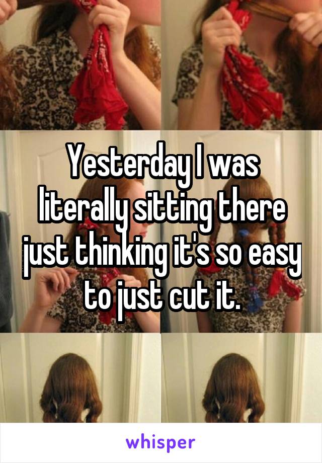 Yesterday I was literally sitting there just thinking it's so easy to just cut it.