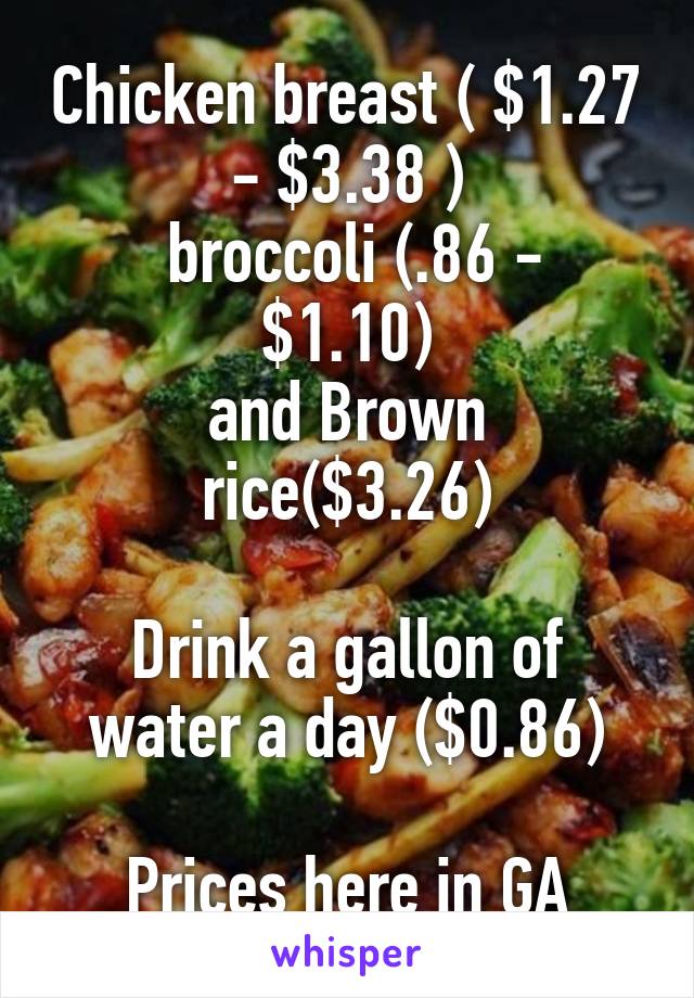 Chicken breast ( $1.27 - $3.38 )
 broccoli (.86 - $1.10)
and Brown rice($3.26)

Drink a gallon of water a day ($0.86)

Prices here in GA